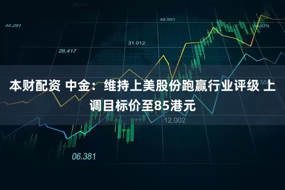 本财配资 中金：维持上美股份跑赢行业评级 上调目标价至85港元