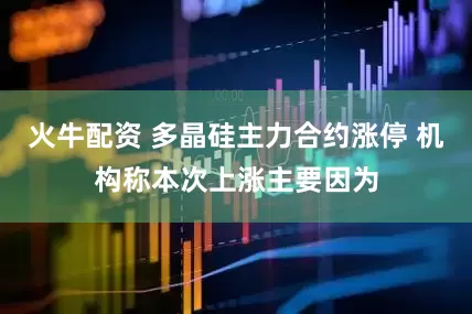 火牛配资 多晶硅主力合约涨停 机构称本次上涨主要因为