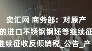 奕汇网 商务部：对原产于欧盟等地的进口不锈钢钢坯等继续征收反倾销税_公告_产品_措施