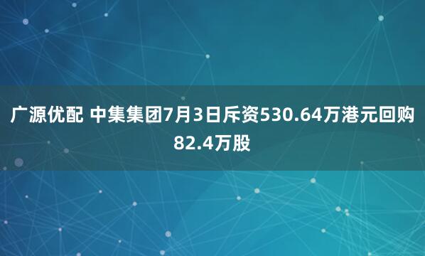 广源优配 中集集团7月3日斥资530.64万港元回购82.4万股