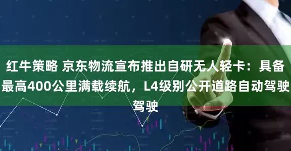 红牛策略 京东物流宣布推出自研无人轻卡:具备最高400公里满载续航,L4级别公开道路自动驾驶
