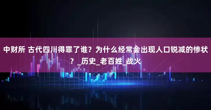 中财所 古代四川得罪了谁？为什么经常会出现人口锐减的惨状？_历史_老百姓_战火
