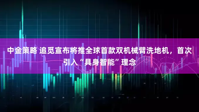 中金策略 追觅宣布将推全球首款双机械臂洗地机，首次引入“具身智能”理念