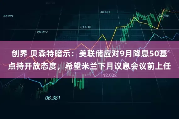创界 贝森特暗示：美联储应对9月降息50基点持开放态度，希望米兰下月议息会议前上任