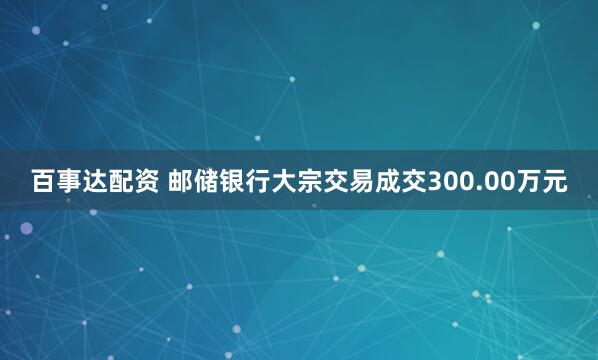 百事达配资 邮储银行大宗交易成交300.00万元