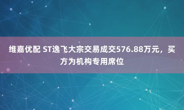 维嘉优配 ST逸飞大宗交易成交576.88万元，买方为机构专用席位