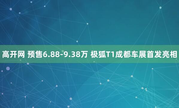 高开网 预售6.88-9.38万 极狐T1成都车展首发亮相