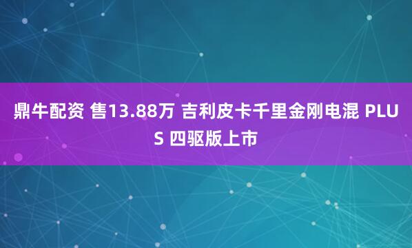 鼎牛配资 售13.88万 吉利皮卡千里金刚电混 PLUS 四驱版上市