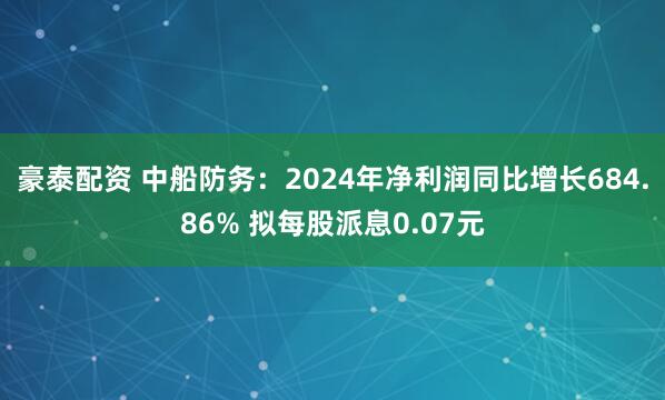 豪泰配资 中船防务：2024年净利润同比增长684.86% 拟每股派息0.07元