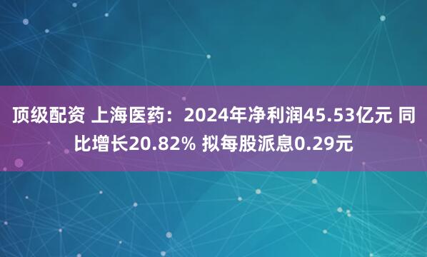 顶级配资 上海医药：2024年净利润45.53亿元 同比增长20.82% 拟每股派息0.29元