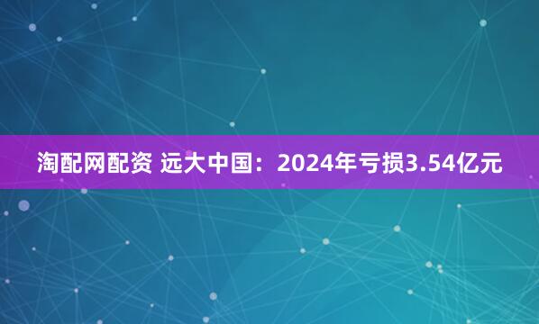 淘配网配资 远大中国：2024年亏损3.54亿元