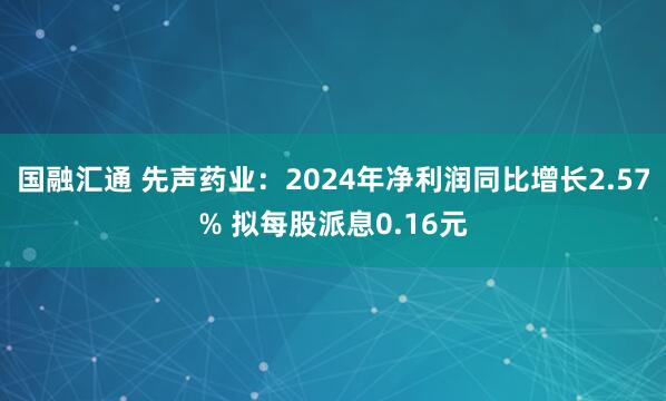 国融汇通 先声药业：2024年净利润同比增长2.57% 拟每股派息0.16元