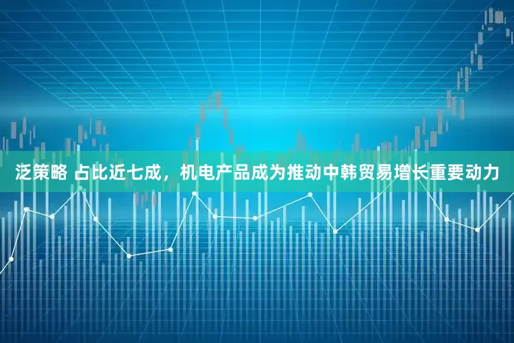 泛策略 占比近七成，机电产品成为推动中韩贸易增长重要动力
