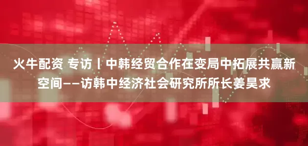 火牛配资 专访丨中韩经贸合作在变局中拓展共赢新空间——访韩中经济社会研究所所长姜昊求