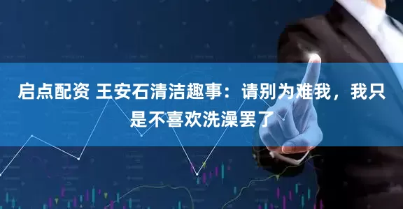启点配资 王安石清洁趣事：请别为难我，我只是不喜欢洗澡罢了