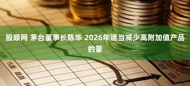 股顺网 茅台董事长陈华 2026年适当减少高附加值产品的量