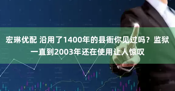 宏琳优配 沿用了1400年的县衙你见过吗？监狱一直到2003年还在使用让人惊叹
