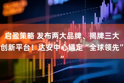 启盈策略 发布两大品牌、揭牌三大创新平台！达安中心锚定“全球领先”