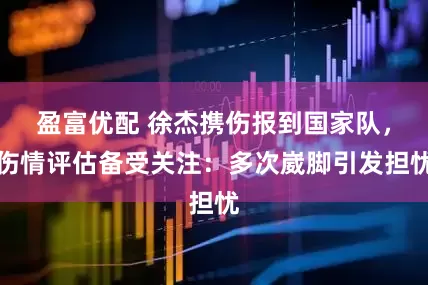 盈富优配 徐杰携伤报到国家队，伤情评估备受关注：多次崴脚引发担忧
